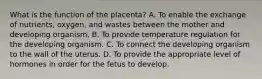 What is the function of the placenta? A. To enable the exchange of nutrients, oxygen, and wastes between the mother and developing organism. B. To provide temperature regulation for the developing organism. C. To connect the developing organism to the wall of the uterus. D. To provide the appropriate level of hormones in order for the fetus to develop.