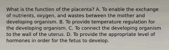 What is the function of the placenta? A. To enable the exchange of nutrients, oxygen, and wastes between the mother and developing organism. B. To provide temperature regulation for the developing organism. C. To connect the developing organism to the wall of the uterus. D. To provide the appropriate level of hormones in order for the fetus to develop.