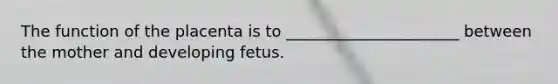 The function of the placenta is to ______________________ between the mother and developing fetus.