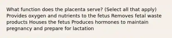 What function does the placenta serve? (Select all that apply) Provides oxygen and nutrients to the fetus Removes fetal waste products Houses the fetus Produces hormones to maintain pregnancy and prepare for lactation