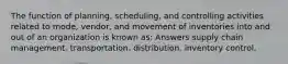 The function of planning, scheduling, and controlling activities related to mode, vendor, and movement of inventories into and out of an organization is known as: Answers supply chain management. transportation. distribution. inventory control.