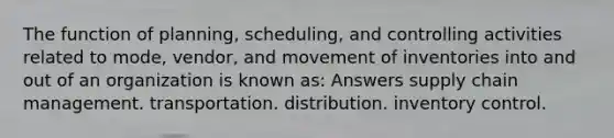 The function of planning, scheduling, and controlling activities related to mode, vendor, and movement of inventories into and out of an organization is known as: Answers supply chain management. transportation. distribution. inventory control.