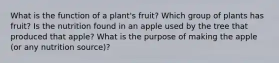 What is the function of a plant's fruit? Which group of plants has fruit? Is the nutrition found in an apple used by the tree that produced that apple? What is the purpose of making the apple (or any nutrition source)?