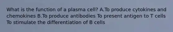 What is the function of a plasma cell? A.To produce cytokines and chemokines B.To produce antibodies To present antigen to T cells To stimulate the differentiation of B cells