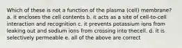 Which of these is not a function of the plasma (cell) membrane? a. it encloses the cell contents b. it acts as a site of cell-to-cell interaction and recognition c. it prevents potassium ions from leaking out and sodium ions from crossing into thecell. d. it is selectively permeable e. all of the above are correct