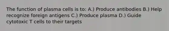 The function of plasma cells is to: A.) Produce antibodies B.) Help recognize foreign antigens C.) Produce plasma D.) Guide cytotoxic T cells to their targets