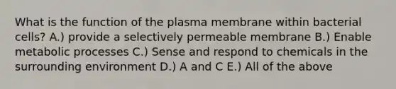 What is the function of the plasma membrane within bacterial cells? A.) provide a selectively permeable membrane B.) Enable metabolic processes C.) Sense and respond to chemicals in the surrounding environment D.) A and C E.) All of the above