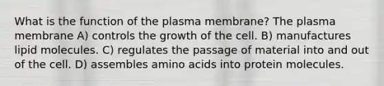 What is the function of the plasma membrane? The plasma membrane A) controls the growth of the cell. B) manufactures lipid molecules. C) regulates the passage of material into and out of the cell. D) assembles <a href='https://www.questionai.com/knowledge/k9gb720LCl-amino-acids' class='anchor-knowledge'>amino acids</a> into protein molecules.