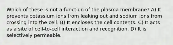 Which of these is not a function of the plasma membrane? A) It prevents potassium ions from leaking out and sodium ions from crossing into the cell. B) It encloses the cell contents. C) It acts as a site of cell-to-cell interaction and recognition. D) It is selectively permeable.