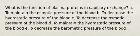 What is the function of plasma proteins in capillary exchange? a. To maintain the osmotic pressure of the blood b. To decrease the hydrostatic pressure of the blood c. To decrease the osmotic pressure of the blood d. To maintain the hydrostatic pressure of the blood e.To decrease the barometric pressure of the blood