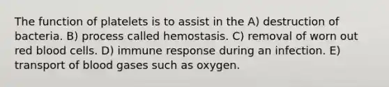 The function of platelets is to assist in the A) destruction of bacteria. B) process called hemostasis. C) removal of worn out red blood cells. D) immune response during an infection. E) transport of blood gases such as oxygen.