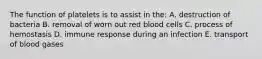 The function of platelets is to assist in the: A. destruction of bacteria B. removal of worn out red blood cells C. process of hemostasis D. immune response during an infection E. transport of blood gases