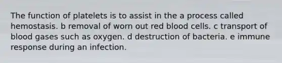 The function of platelets is to assist in the a process called hemostasis. b removal of worn out red blood cells. c transport of blood gases such as oxygen. d destruction of bacteria. e immune response during an infection.