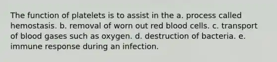 The function of platelets is to assist in the a. process called hemostasis. b. removal of worn out red blood cells. c. transport of blood gases such as oxygen. d. destruction of bacteria. e. immune response during an infection.