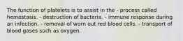 The function of platelets is to assist in the - process called hemostasis. - destruction of bacteria. - immune response during an infection. - removal of worn out red blood cells. - transport of blood gases such as oxygen.