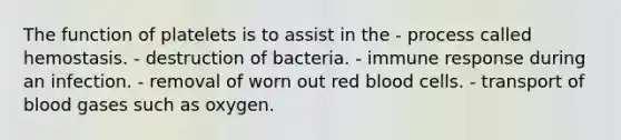 The function of platelets is to assist in the - process called hemostasis. - destruction of bacteria. - immune response during an infection. - removal of worn out red blood cells. - transport of blood gases such as oxygen.