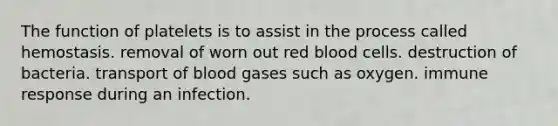 The function of platelets is to assist in the process called hemostasis. removal of worn out red blood cells. destruction of bacteria. transport of blood gases such as oxygen. immune response during an infection.