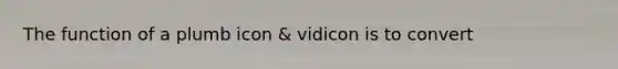 The function of a plumb icon & vidicon is to convert