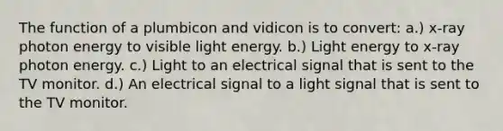 The function of a plumbicon and vidicon is to convert: a.) x-ray photon energy to visible light energy. b.) Light energy to x-ray photon energy. c.) Light to an electrical signal that is sent to the TV monitor. d.) An electrical signal to a light signal that is sent to the TV monitor.