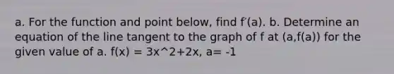 a. For the function and point​ below, find f′(a). b. Determine an equation of the line tangent to the graph of f at​ (a,f(a)) for the given value of a. f(x) = 3x^2+2x, a= -1