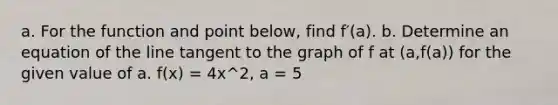 a. For the function and point​ below, find f′(a). b. Determine an equation of the line tangent to the graph of f at​ (a,f(a)) for the given value of a. f(x) = 4x^2, a = 5