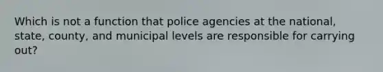 Which is not a function that police agencies at the national, state, county, and municipal levels are responsible for carrying out?