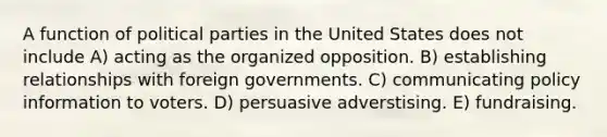 A function of political parties in the United States does not include A) acting as the organized opposition. B) establishing relationships with foreign governments. C) communicating policy information to voters. D) persuasive adverstising. E) fundraising.