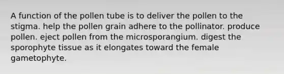 A function of the pollen tube is to deliver the pollen to the stigma. help the pollen grain adhere to the pollinator. produce pollen. eject pollen from the microsporangium. digest the sporophyte tissue as it elongates toward the female gametophyte.