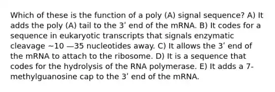 Which of these is the function of a poly (A) signal sequence? A) It adds the poly (A) tail to the 3ʹ end of the mRNA. B) It codes for a sequence in eukaryotic transcripts that signals enzymatic cleavage ~10 —35 nucleotides away. C) It allows the 3ʹ end of the mRNA to attach to the ribosome. D) It is a sequence that codes for the hydrolysis of the RNA polymerase. E) It adds a 7-methylguanosine cap to the 3ʹ end of the mRNA.