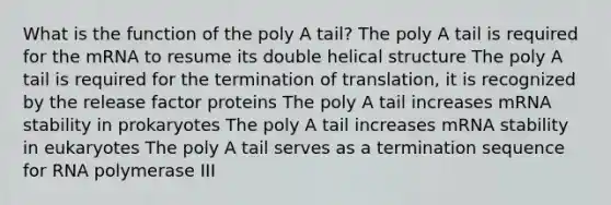 What is the function of the poly A tail? The poly A tail is required for the mRNA to resume its double helical structure The poly A tail is required for the termination of translation, it is recognized by the release factor proteins The poly A tail increases mRNA stability in prokaryotes The poly A tail increases mRNA stability in eukaryotes The poly A tail serves as a termination sequence for RNA polymerase III