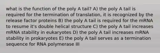 what is the function of the poly A tail? A) the poly A tail is required for the termination of translation, it is recognized by the release factor proteins B) the poly A tail is required for the mRNA to resume it's double helical structure C) the poly A tail increases mRNA stability in eukaryotes D) the poly A tail increases mRNA stability in prokaryotes E) the poly A tail serves as a termination sequence for RNA polymerase III