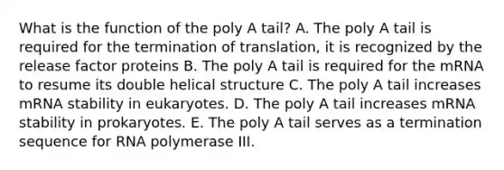 What is the function of the poly A tail? A. The poly A tail is required for the termination of translation, it is recognized by the release factor proteins B. The poly A tail is required for the mRNA to resume its double helical structure C. The poly A tail increases mRNA stability in eukaryotes. D. The poly A tail increases mRNA stability in prokaryotes. E. The poly A tail serves as a termination sequence for RNA polymerase III.