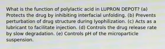 What is the function of polylactic acid in LUPRON DEPOT? (a) Protects the drug by inhibiting interfacial unfolding. (b) Prevents perturbation of drug structure during lyophilization. (c) Acts as a lubricant to facilitate injection. (d) Controls the drug release rate by slow degradation. (e) Controls pH of the microparticle suspension.