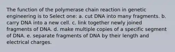 The function of the polymerase chain reaction in genetic engineering is to Select one: a. cut DNA into many fragments. b. carry DNA into a new cell. c. link together newly joined fragments of DNA. d. make multiple copies of a specific segment of DNA. e. separate fragments of DNA by their length and electrical charges.