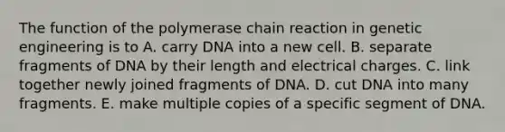 The function of the polymerase chain reaction in genetic engineering is to A. carry DNA into a new cell. B. separate fragments of DNA by their length and electrical charges. C. link together newly joined fragments of DNA. D. cut DNA into many fragments. E. make multiple copies of a specific segment of DNA.