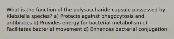 What is the function of the polysaccharide capsule possessed by Klebsiella species? a) Protects against phagocytosis and antibiotics b) Provides energy for bacterial metabolism c) Facilitates bacterial movement d) Enhances bacterial conjugation