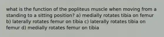 what is the function of the popliteus muscle when moving from a standing to a sitting position? a) medially rotates tibia on femur b) laterally rotates femur on tibia c) laterally rotates tibia on femur d) medially rotates femur on tibia