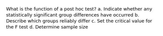 What is the function of a post hoc test? a. Indicate whether any statistically significant group differences have occurred b. Describe which groups reliably differ c. Set the critical value for the F test d. Determine sample size