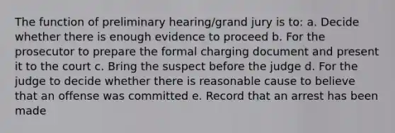 The function of preliminary hearing/grand jury is to: a. Decide whether there is enough evidence to proceed b. For the prosecutor to prepare the formal charging document and present it to the court c. Bring the suspect before the judge d. For the judge to decide whether there is reasonable cause to believe that an offense was committed e. Record that an arrest has been made