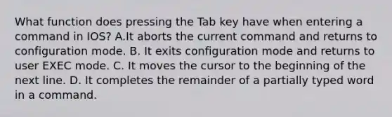 What function does pressing the Tab key have when entering a command in IOS? A.It aborts the current command and returns to configuration mode. B. It exits configuration mode and returns to user EXEC mode. C. It moves the cursor to the beginning of the next line. D. It completes the remainder of a partially typed word in a command.