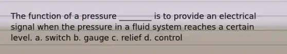 The function of a pressure ________ is to provide an electrical signal when the pressure in a fluid system reaches a certain level. a. switch b. gauge c. relief d. control