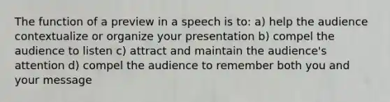 The function of a preview in a speech is to: a) help the audience contextualize or organize your presentation b) compel the audience to listen c) attract and maintain the audience's attention d) compel the audience to remember both you and your message