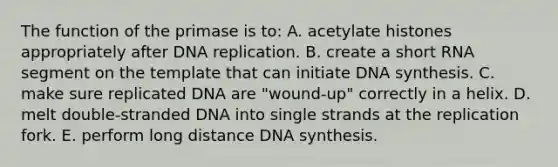 The function of the primase is to: A. acetylate histones appropriately after DNA replication. B. create a short RNA segment on the template that can initiate DNA synthesis. C. make sure replicated DNA are "wound-up" correctly in a helix. D. melt double-stranded DNA into single strands at the replication fork. E. perform long distance DNA synthesis.