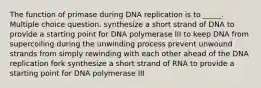 The function of primase during DNA replication is to _____. Multiple choice question. synthesize a short strand of DNA to provide a starting point for DNA polymerase III to keep DNA from supercoiling during the unwinding process prevent unwound strands from simply rewinding with each other ahead of the DNA replication fork synthesize a short strand of RNA to provide a starting point for DNA polymerase III