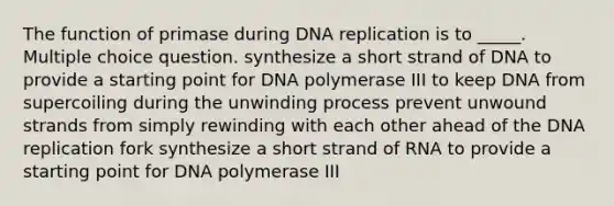 The function of primase during <a href='https://www.questionai.com/knowledge/kofV2VQU2J-dna-replication' class='anchor-knowledge'>dna replication</a> is to _____. Multiple choice question. synthesize a short strand of DNA to provide a starting point for DNA polymerase III to keep DNA from supercoiling during the unwinding process prevent unwound strands from simply rewinding with each other ahead of the DNA replication fork synthesize a short strand of RNA to provide a starting point for DNA polymerase III