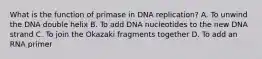 What is the function of primase in DNA replication? A. To unwind the DNA double helix B. To add DNA nucleotides to the new DNA strand C. To join the Okazaki fragments together D. To add an RNA primer