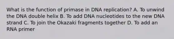 What is the function of primase in DNA replication? A. To unwind the DNA double helix B. To add DNA nucleotides to the new DNA strand C. To join the Okazaki fragments together D. To add an RNA primer