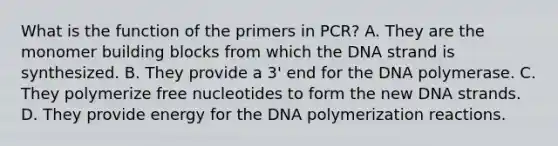 What is the function of the primers in PCR? A. They are the monomer building blocks from which the DNA strand is synthesized. B. They provide a 3' end for the DNA polymerase. C. They polymerize free nucleotides to form the new DNA strands. D. They provide energy for the DNA polymerization reactions.