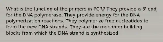 What is the function of the primers in PCR? They provide a 3' end for the DNA polymerase. They provide energy for the DNA polymerization reactions. They polymerize free nucleotides to form the new DNA strands. They are the monomer building blocks from which the DNA strand is synthesized.