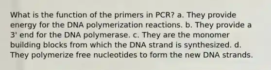 What is the function of the primers in PCR? a. They provide energy for the DNA polymerization reactions. b. They provide a 3' end for the DNA polymerase. c. They are the monomer building blocks from which the DNA strand is synthesized. d. They polymerize free nucleotides to form the new DNA strands.